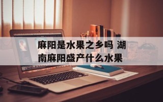 麻阳是水果之乡吗 湖南麻阳盛产什么水果