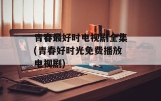 青春最好时电视剧全集(青春好时光免费播放电视剧)