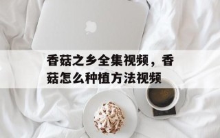 香菇之乡全集视频，香菇怎么种植方法视频