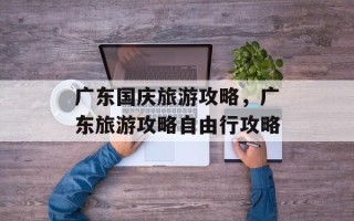 广东国庆旅游攻略，广东旅游攻略自由行攻略