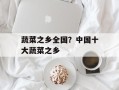 蔬菜之乡全国？中国十大蔬菜之乡