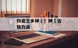钧瓷之乡神垕？神垕古镇钧瓷