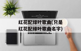 红花配绿叶歌曲(只是红花配绿叶歌曲名字)