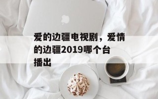 爱的边疆电视剧，爱情的边疆2019哪个台播出