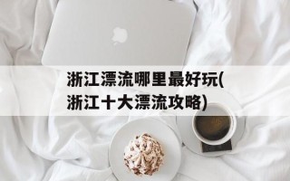 浙江漂流哪里最好玩(浙江十大漂流攻略)