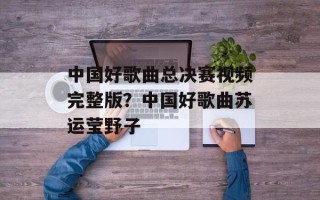 中国好歌曲总决赛视频完整版？中国好歌曲苏运莹野子
