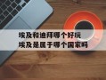 埃及和迪拜哪个好玩 埃及是属于哪个国家吗