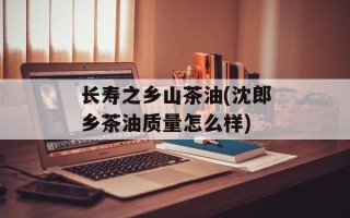 长寿之乡山茶油(沈郎乡茶油质量怎么样)