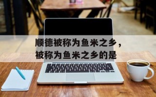 顺德被称为鱼米之乡，被称为鱼米之乡的是