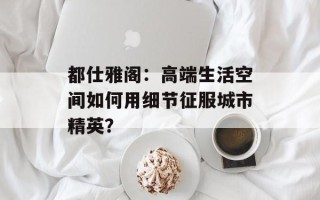 都仕雅阁：高端生活空间如何用细节征服城市精英？
