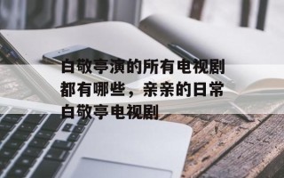 白敬亭演的所有电视剧都有哪些，亲亲的日常白敬亭电视剧