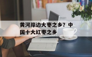 黄河岸边大枣之乡？中国十大红枣之乡