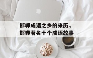 邯郸成语之乡的来历，邯郸著名十个成语故事