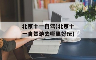 北京十一自驾(北京十一自驾游去哪里好玩)