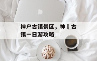 神户古镇景区，神垕古镇一日游攻略
