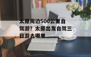 太原周边500公里自驾游？太原出发自驾三日游去哪里
