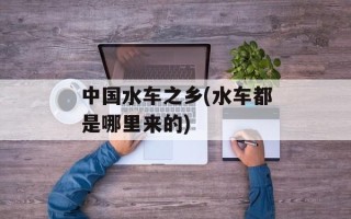 中国水车之乡(水车都是哪里来的)