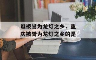 谁被誉为龙灯之乡，重庆被誉为龙灯之乡的是