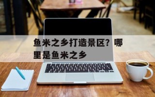 鱼米之乡打造景区？哪里是鱼米之乡