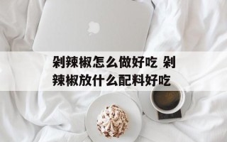 剁辣椒怎么做好吃 剁辣椒放什么配料好吃