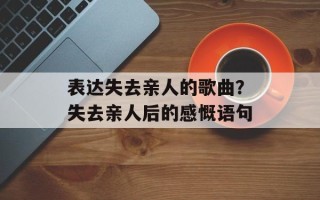 表达失去亲人的歌曲？失去亲人后的感慨语句