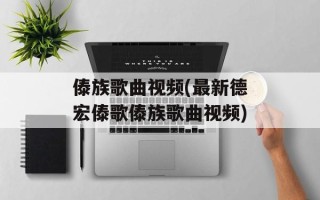 傣族歌曲视频(最新德宏傣歌傣族歌曲视频)