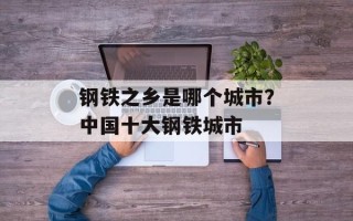 钢铁之乡是哪个城市？中国十大钢铁城市
