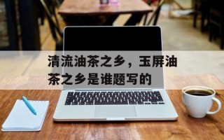 清流油茶之乡，玉屏油茶之乡是谁题写的