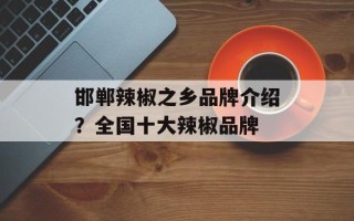 邯郸辣椒之乡品牌介绍？全国十大辣椒品牌
