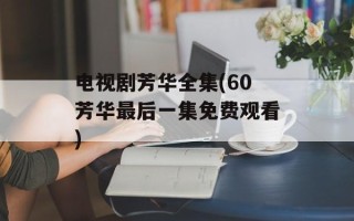 电视剧芳华全集(60芳华最后一集免费观看)