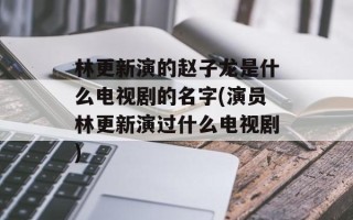 林更新演的赵子龙是什么电视剧的名字(演员林更新演过什么电视剧)