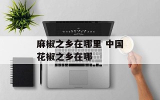 麻椒之乡在哪里 中国花椒之乡在哪