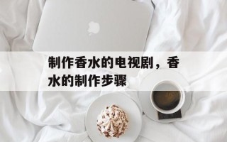 制作香水的电视剧，香水的制作步骤