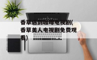 香草遇到咖啡电视剧(香草美人电视剧免费观看)