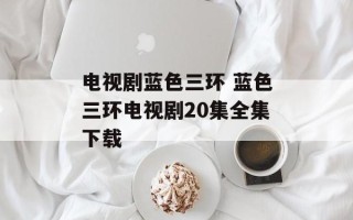 电视剧蓝色三环 蓝色三环电视剧20集全集下载