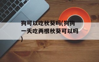 狗可以吃秋葵吗(狗狗一天吃两根秋葵可以吗)