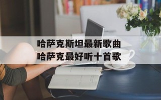 哈萨克斯坦最新歌曲 哈萨克最好听十首歌