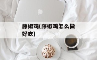 藤椒鸡(藤椒鸡怎么做好吃)