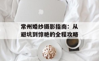 常州婚纱摄影指南：从避坑到惊艳的全程攻略