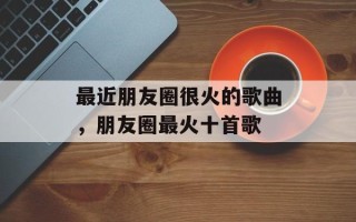 最近朋友圈很火的歌曲，朋友圈最火十首歌