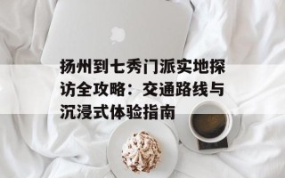 扬州到七秀门派实地探访全攻略：交通路线与沉浸式体验指南