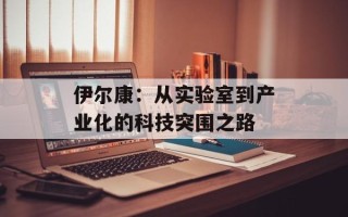 伊尔康：从实验室到产业化的科技突围之路