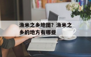 渔米之乡地图？渔米之乡的地方有哪些