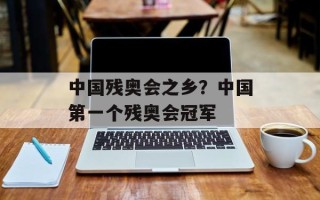 中国残奥会之乡？中国第一个残奥会冠军