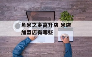 鱼米之乡高升店 米店加盟店有哪些