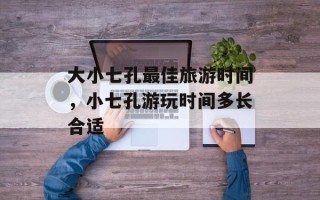 大小七孔最佳旅游时间，小七孔游玩时间多长合适