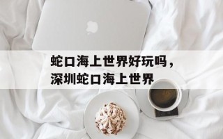 蛇口海上世界好玩吗，深圳蛇口海上世界