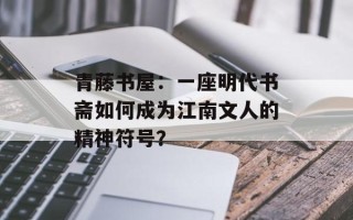 青藤书屋：一座明代书斋如何成为江南文人的精神符号？