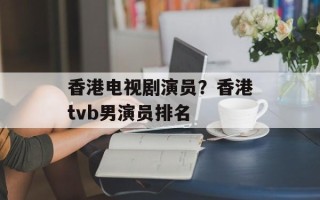 香港电视剧演员？香港tvb男演员排名