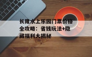 长隆水上乐园门票价格全攻略：省钱玩法+隐藏福利大揭秘